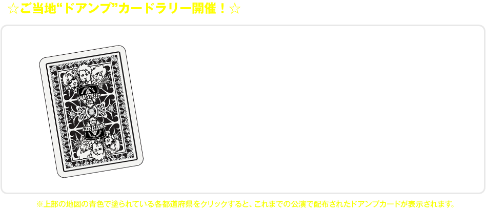 3WAY STREETライブツアーにご参加頂いた皆様に、各会場にて公演日・公演会場名・ご当地イラストが入った“ドアンプカード”をプレゼント!!トランプに見立てたこのカードは、会場毎に様々な絵柄が登場します。どうぞお楽しみに!!※3WAY STREET特設サイト内の地図の青色で塗られている各都道府県をクリックすると、これまでの公演で配布されたドアンプカードが表示されます。