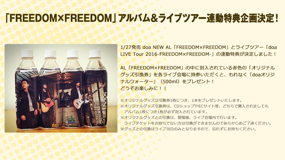 「FREEDOM×FREEDOM」アルバム＆ライブツアー連動特典企画決定！ 1/27発売 doa NEW AL「FREEDOM×FREEDOM」とライブツアー「doa LIVE Tour 2016-FREEDOM×FREEDOM-」の連動特典が決定しました！AL「FREEDOM×FREEDOM」の中に封入されている赤色の「オリジナルグッズ引換券」を各ライブ会場に持参いただくと、もれなく「doaオリジナルウォーター」（500ml）をプレゼント！どうぞお楽しみに！！※オリジナルグッズは引換券1枚につき、1本をプレゼントいたします。※オリジナルグッズ引換券は、CDショップやECサイト等、どちらで購入されましても　アルバム1枚につき1枚が必ず封入されています。※オリジナルグッズとの引換は、開場後、ライブ会場内で行います。　ライブチケットをお持ちでない方は引換ができませんのであらかじめご了承ください。※グッズとの引換はライブ当日のみとなりますので、忘れずにお持ちください。