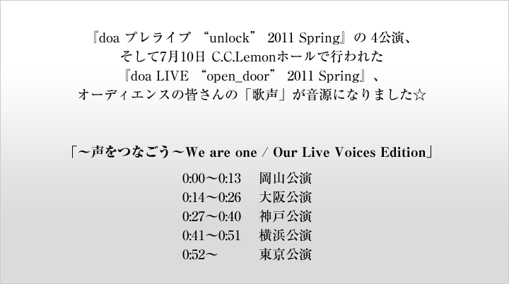 『doa プレライブ “unlock” 2011 Spring』の 4公演、そして7月10日 C.C.Lemonホールで行われた『doa LIVE “open_door” 2011 Spring』、オーディエンスの皆さんの「歌声」が音源になりました☆「〜声をつなごう〜We are one / Our Live Voices Edition」0:00〜0:13 岡山公演0:14〜0:26 大阪公演0:27〜0:40 神戸公演0:41〜0:51 横浜公演0:52〜  東京公演